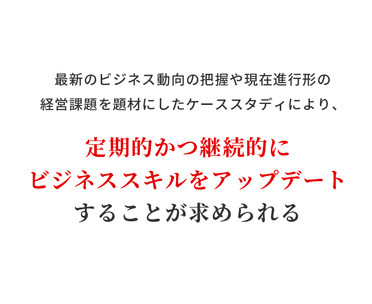 最新のビジネス動向の把握や現在進行形の経営課題を題材にしたケーススタディにより、定期的かつ継続的にビジネススキルをアップデートすることが求められる