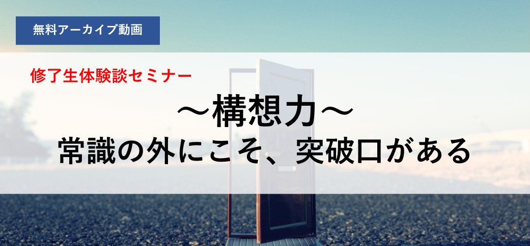 【アーカイブ配信】修了生体験談セミナー ～構想力～ 常識の外にこそ、突破口がある
