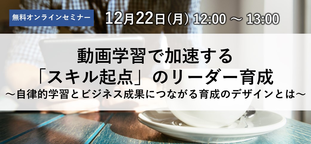 動画学習で加速する「スキル起点」のリーダー育成～自律的学習とビジネス成果につながる育成のデザインとは～