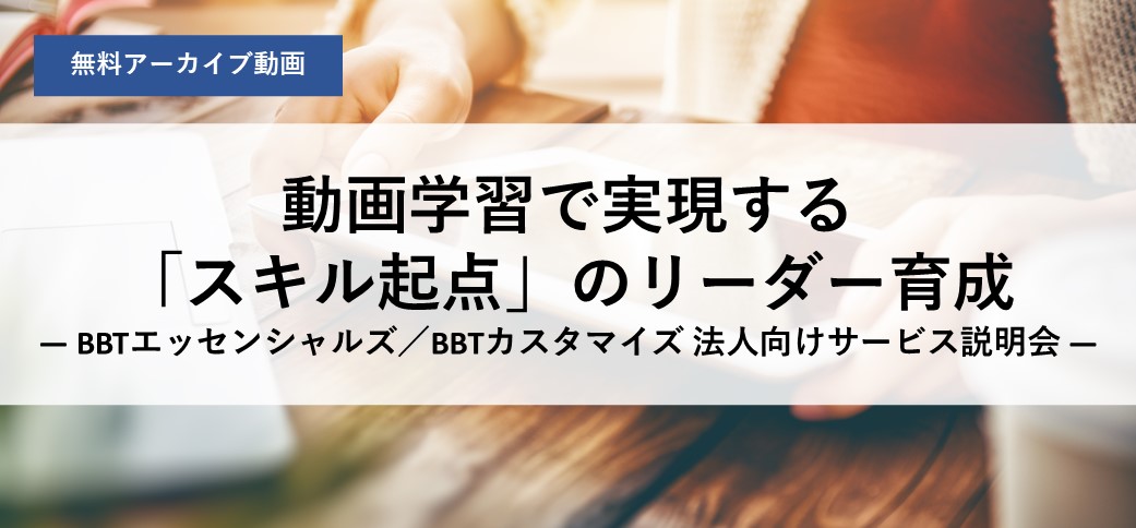 【アーカイブ配信】動画学習で実現する「スキル起点」のリーダー育成 ― BBTエッセンシャルズ／BBTカスタマイズ 法人向けサービス説明会 ―