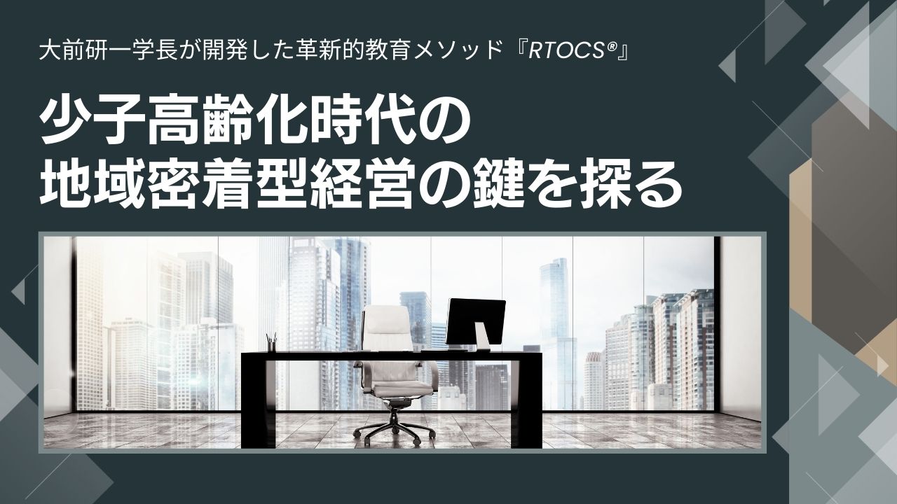 大前研一学長が開発した革新的教育メソッド『RTOCS®』 ホワイトペーパー第1弾、 少子高齢化時代の地域密着型経営の鍵を探る